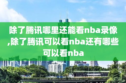 除了腾讯哪里还能看nba录像,除了腾讯可以看nba还有哪些可以看nba