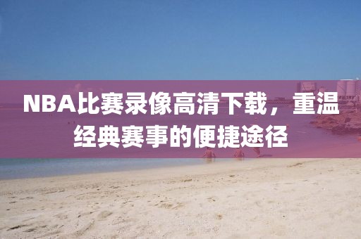 NBA比赛录像高清下载，重温经典赛事的便捷途径