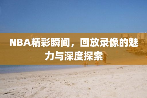 NBA精彩瞬间，回放录像的魅力与深度探索