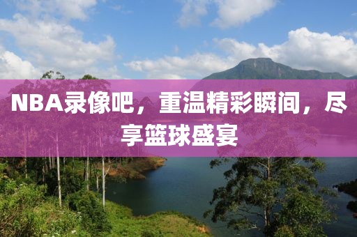 NBA录像吧，重温精彩瞬间，尽享篮球盛宴