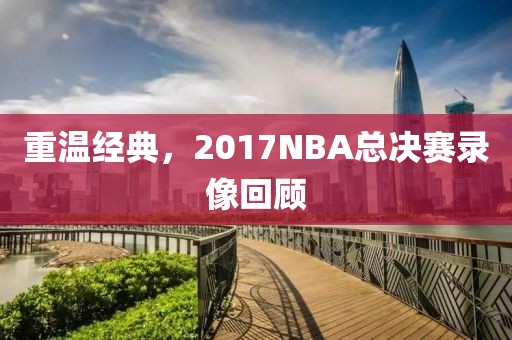 重温经典,2017NBA总决赛录像回顾
