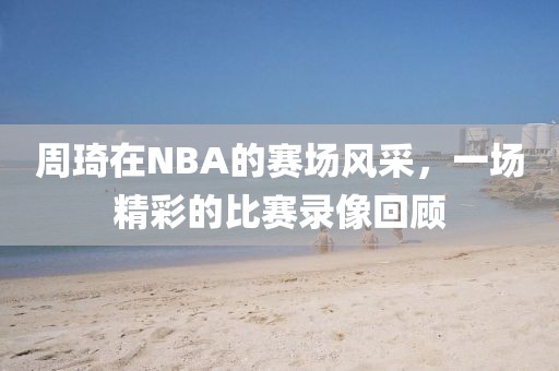 周琦在NBA的赛场风采，一场精彩的比赛录像回顾