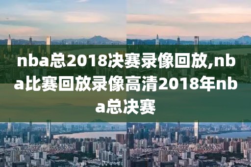 nba总2018决赛录像回放,nba比赛回放录像高清2018年nba总决赛