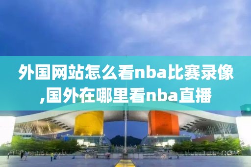 外国网站怎么看nba比赛录像,国外在哪里看nba直播