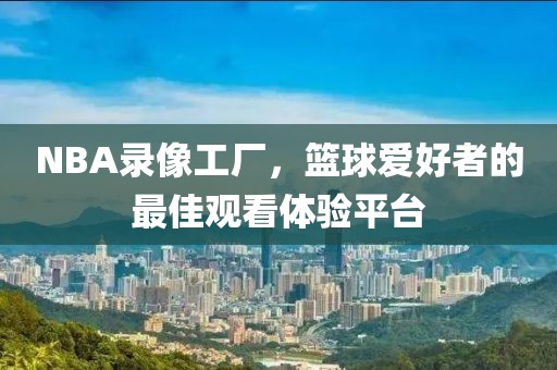 NBA录像工厂，篮球爱好者的最佳观看体验平台