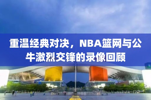 重温经典对决，NBA篮网与公牛激烈交锋的录像回顾