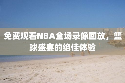 免费观看NBA全场录像回放，篮球盛宴的绝佳体验