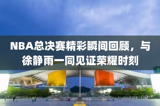 NBA总决赛精彩瞬间回顾,与徐静雨一同见证荣耀时刻