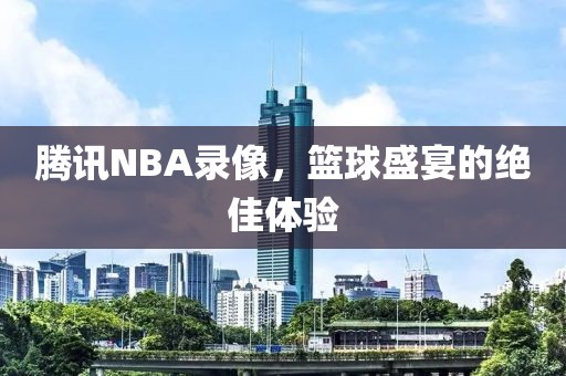 腾讯NBA录像，篮球盛宴的绝佳体验