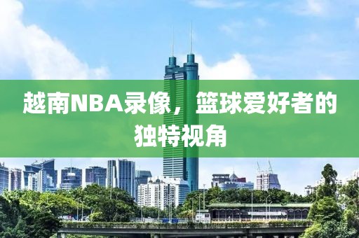 越南NBA录像，篮球爱好者的独特视角