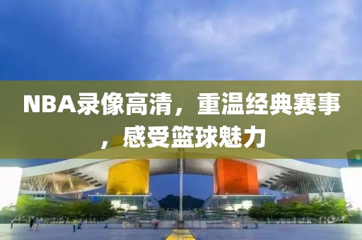 NBA录像高清，重温经典赛事，感受篮球魅力