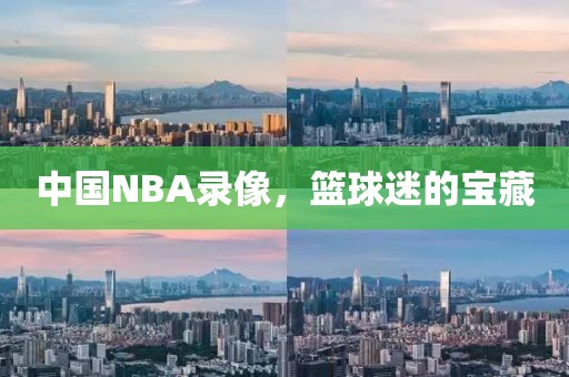 中国NBA录像，篮球迷的宝藏