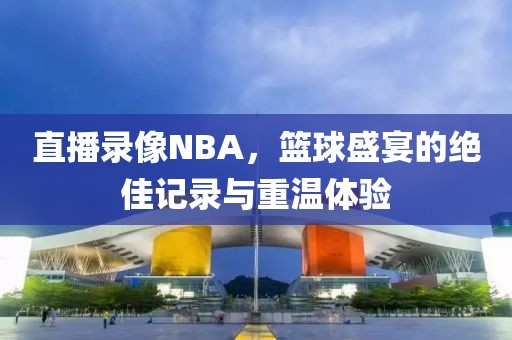 直播录像NBA，篮球盛宴的绝佳记录与重温体验