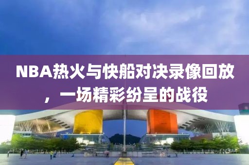 NBA热火与快船对决录像回放，一场精彩纷呈的战役