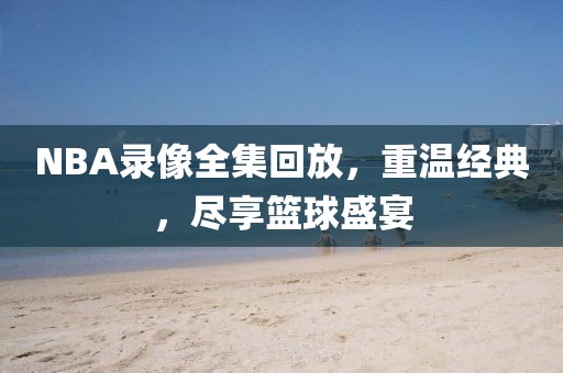 NBA录像全集回放，重温经典，尽享篮球盛宴