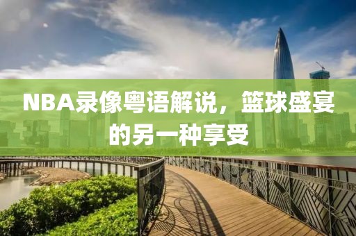 NBA录像粤语解说，篮球盛宴的另一种享受
