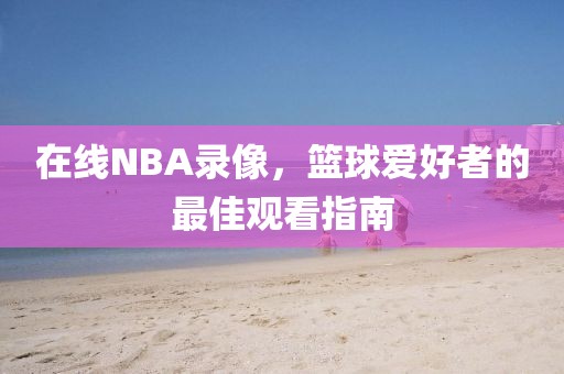 在线NBA录像，篮球爱好者的最佳观看指南