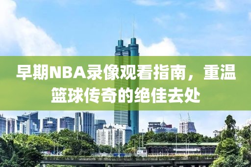 早期NBA录像观看指南，重温篮球传奇的绝佳去处