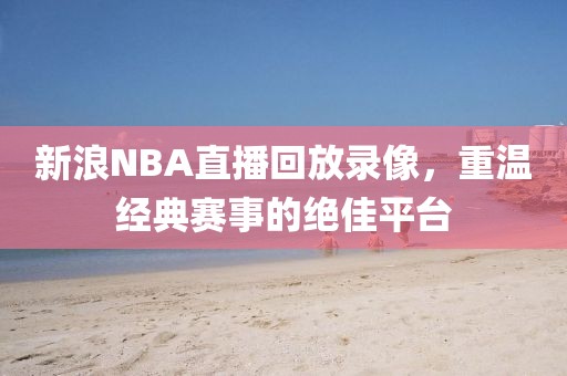 新浪NBA直播回放录像，重温经典赛事的绝佳平台