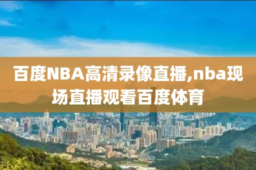 百度NBA高清录像直播,nba现场直播观看百度体育