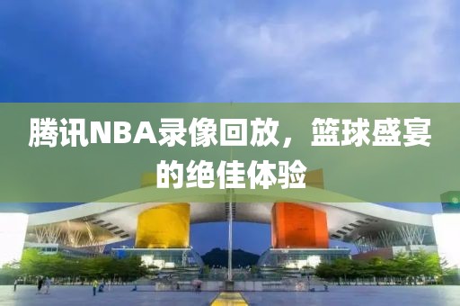 腾讯NBA录像回放，篮球盛宴的绝佳体验