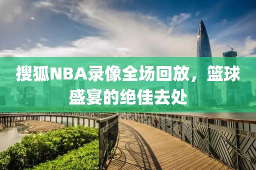 搜狐NBA录像全场回放，篮球盛宴的绝佳去处