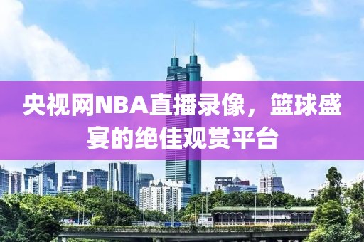 央视网NBA直播录像，篮球盛宴的绝佳观赏平台
