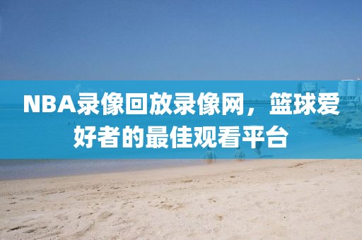 NBA录像回放录像网，篮球爱好者的最佳观看平台