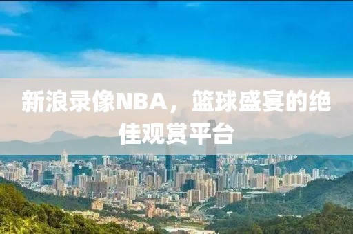 新浪录像NBA，篮球盛宴的绝佳观赏平台