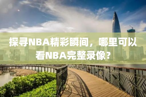 探寻NBA精彩瞬间，哪里可以看NBA完整录像？
