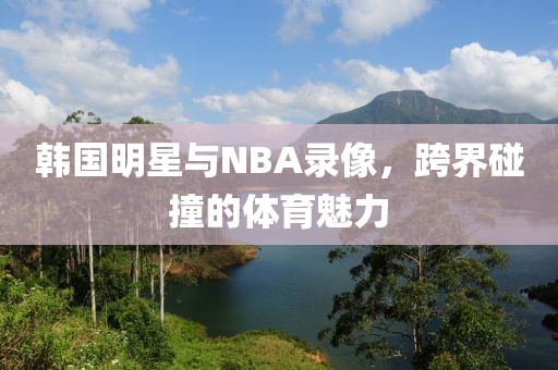 韩国明星与NBA录像，跨界碰撞的体育魅力