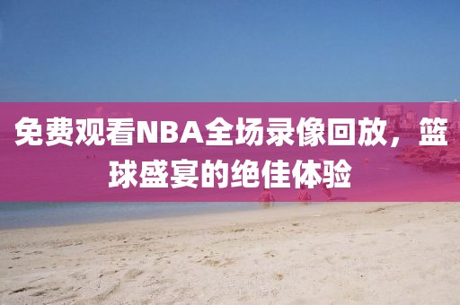 免费观看NBA全场录像回放，篮球盛宴的绝佳体验