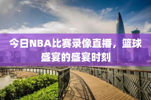 今日NBA比赛录像直播，篮球盛宴的盛宴时刻