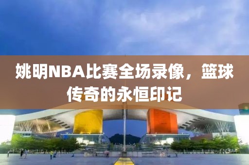 姚明NBA比赛全场录像,篮球传奇的永恒印记
