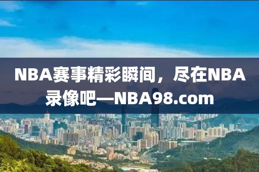NBA赛事精彩瞬间,尽在NBA录像吧—NBA98.com