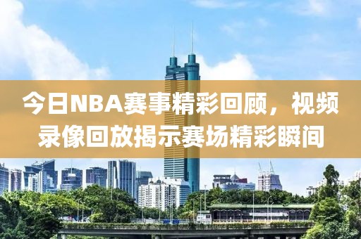 今日NBA赛事精彩回顾,视频录像回放揭示赛场精彩瞬间