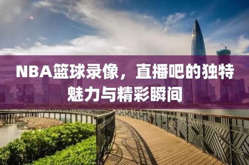 NBA篮球录像，直播吧的独特魅力与精彩瞬间