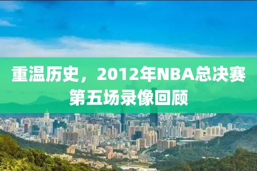 重温历史，2012年NBA总决赛第五场录像回顾