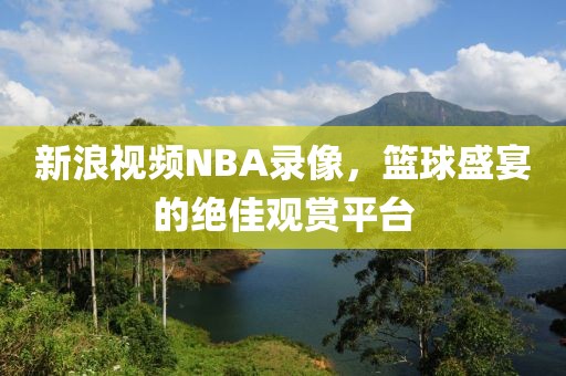 新浪视频NBA录像，篮球盛宴的绝佳观赏平台