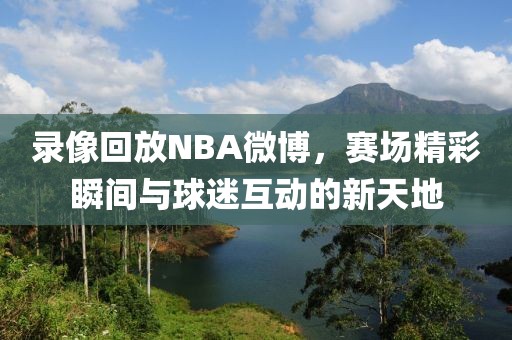 录像回放NBA微博，赛场精彩瞬间与球迷互动的新天地