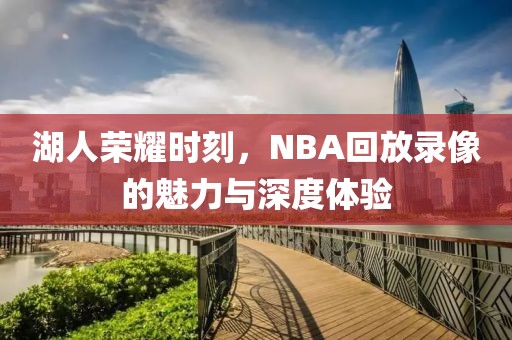 湖人荣耀时刻，NBA回放录像的魅力与深度体验
