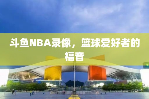 斗鱼NBA录像，篮球爱好者的福音