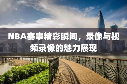 NBA赛事精彩瞬间，录像与视频录像的魅力展现