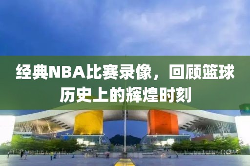 经典NBA比赛录像，回顾篮球历史上的辉煌时刻