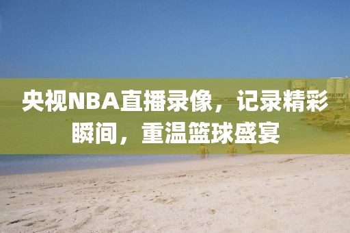 央视NBA直播录像，记录精彩瞬间，重温篮球盛宴
