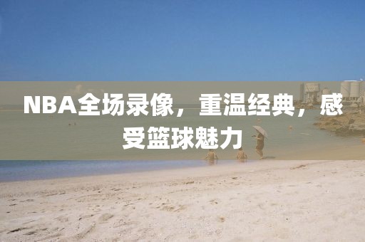 NBA全场录像，重温经典，感受篮球魅力
