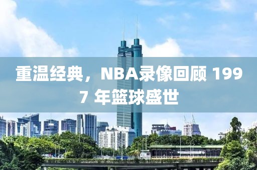 重温经典，NBA录像回顾 1997 年篮球盛世