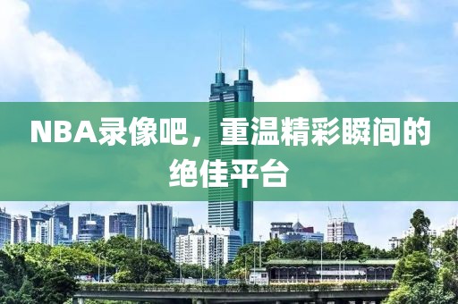 NBA录像吧，重温精彩瞬间的绝佳平台