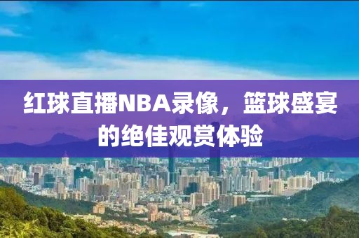 红球直播NBA录像，篮球盛宴的绝佳观赏体验
