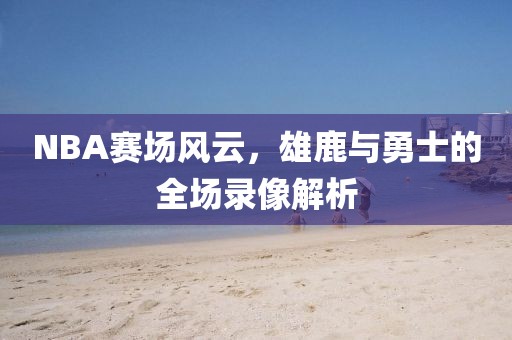 NBA赛场风云，雄鹿与勇士的全场录像解析